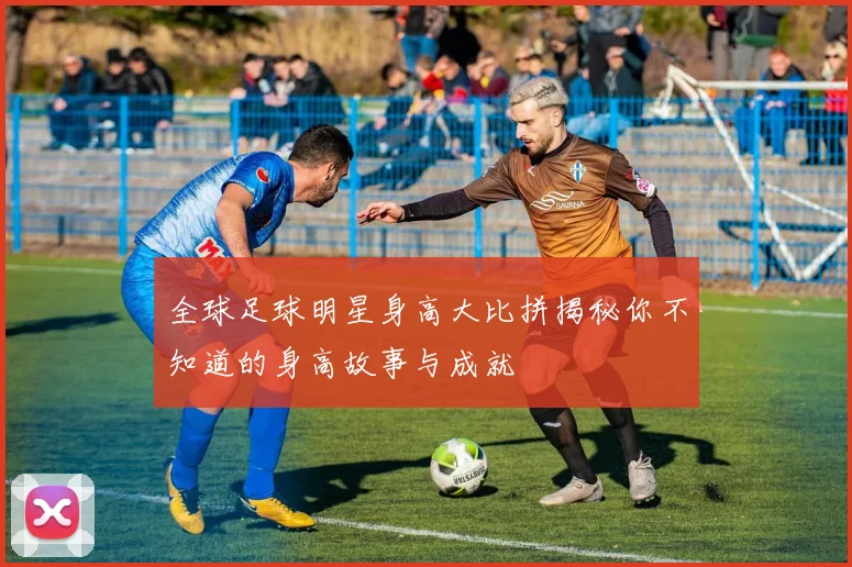 全球足球明星身高大比拼揭秘你不知道的身高故事与成就