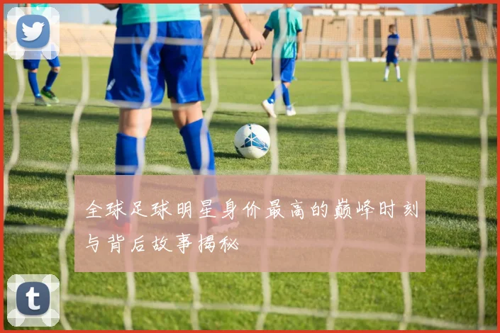 全球足球明星身价最高的巅峰时刻与背后故事揭秘