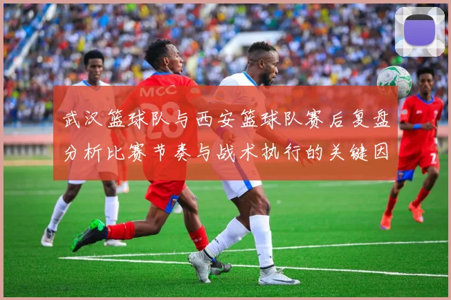 武汉篮球队与西安篮球队赛后复盘分析比赛节奏与战术执行的关键因素