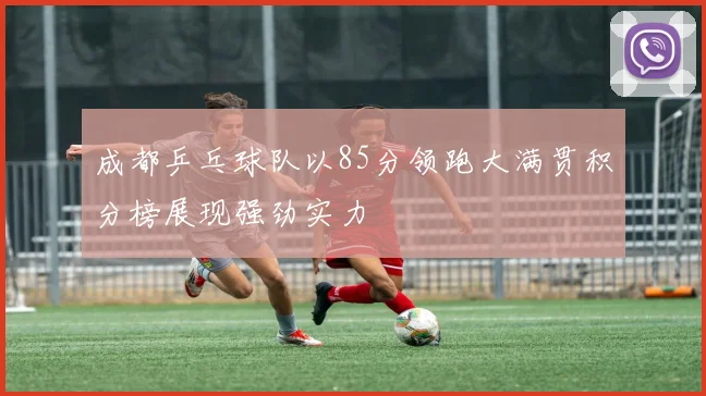 成都乒乓球队以85分领跑大满贯积分榜展现强劲实力