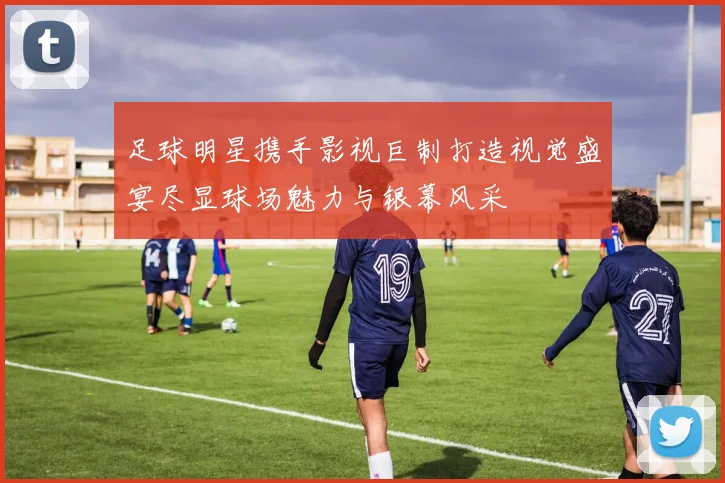 足球明星携手影视巨制打造视觉盛宴尽显球场魅力与银幕风采