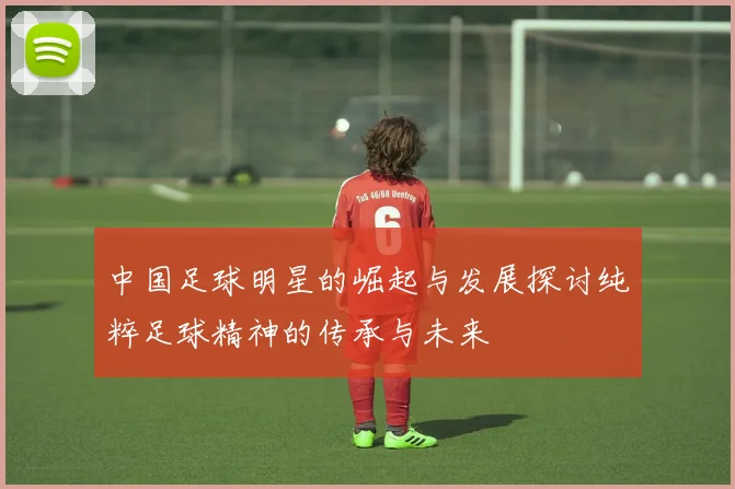 中国足球明星的崛起与发展探讨纯粹足球精神的传承与未来