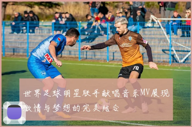 世界足球明星联手献唱音乐MV展现激情与梦想的完美结合