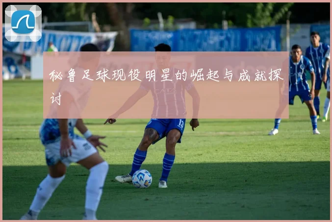 秘鲁足球现役明星的崛起与成就探讨