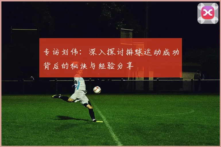 专访刘伟：深入探讨排球运动成功背后的秘诀与经验分享