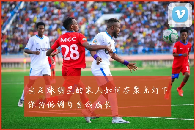 当足球明星的家人如何在聚光灯下保持低调与自我成长