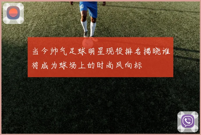 当今帅气足球明星现役排名揭晓谁将成为球场上的时尚风向标
