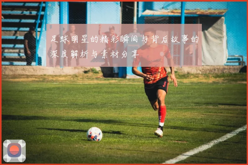足球明星的精彩瞬间与背后故事的深度解析与素材分享