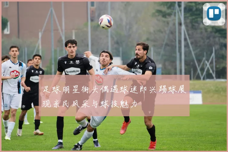 足球明星街头偶遇球迷即兴踢球展现亲民风采与球技魅力