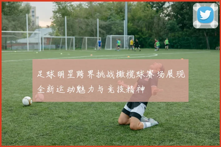 足球明星跨界挑战橄榄球赛场展现全新运动魅力与竞技精神