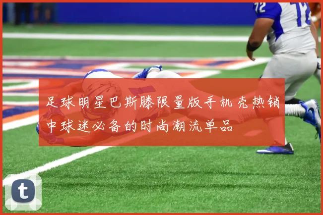 足球明星巴斯滕限量版手机壳热销中球迷必备的时尚潮流单品