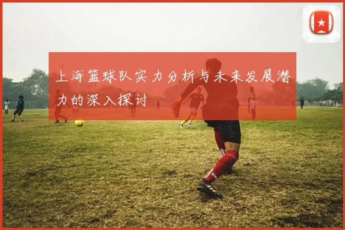 上海篮球队实力分析与未来发展潜力的深入探讨