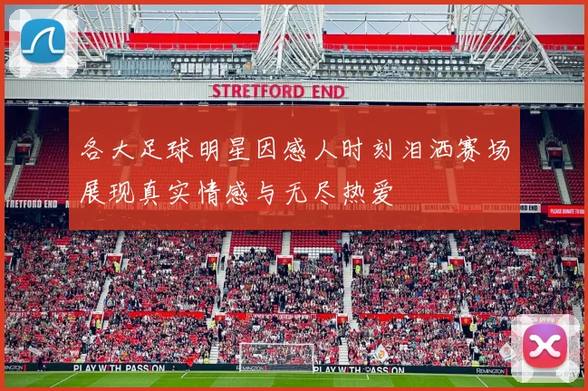 各大足球明星因感人时刻泪洒赛场展现真实情感与无尽热爱