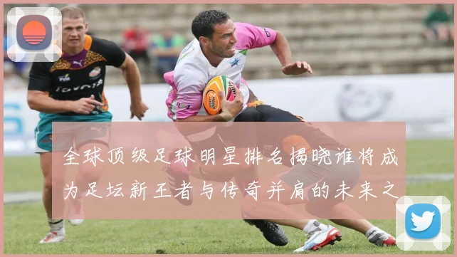 全球顶级足球明星排名揭晓谁将成为足坛新王者与传奇并肩的未来之星