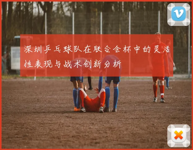 深圳乒乓球队在联合会杯中的灵活性表现与战术创新分析