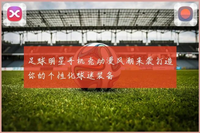 足球明星手机壳动漫风潮来袭打造你的个性化球迷装备