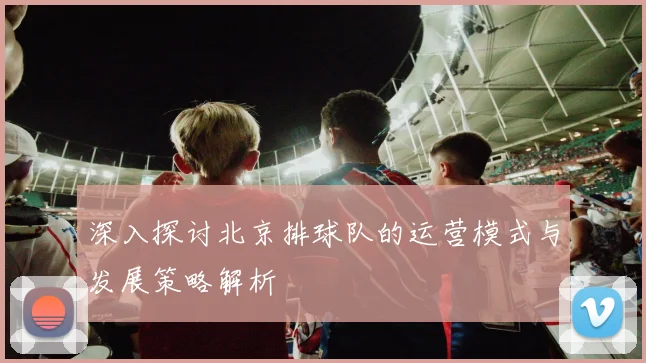 深入探讨北京排球队的运营模式与发展策略解析