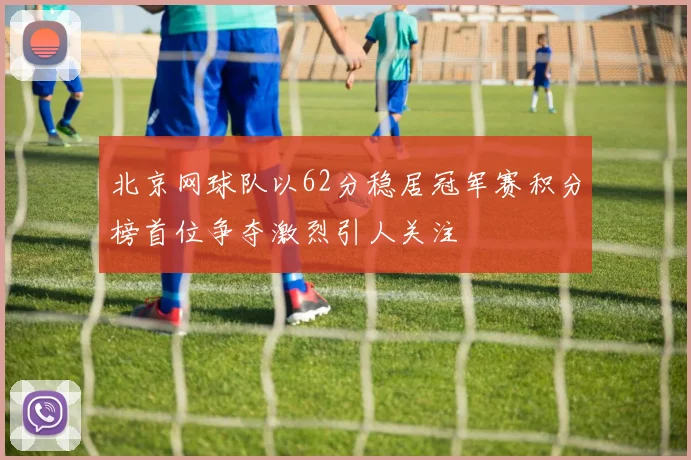 北京网球队以62分稳居冠军赛积分榜首位争夺激烈引人关注