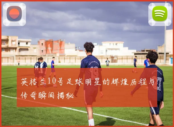 英格兰10号足球明星的辉煌历程与传奇瞬间揭秘