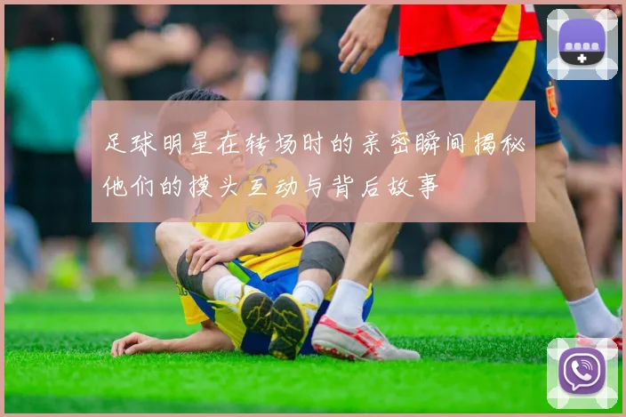 足球明星在转场时的亲密瞬间揭秘他们的摸头互动与背后故事