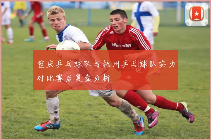 重庆乒乓球队与杭州乒乓球队实力对比赛后复盘分析