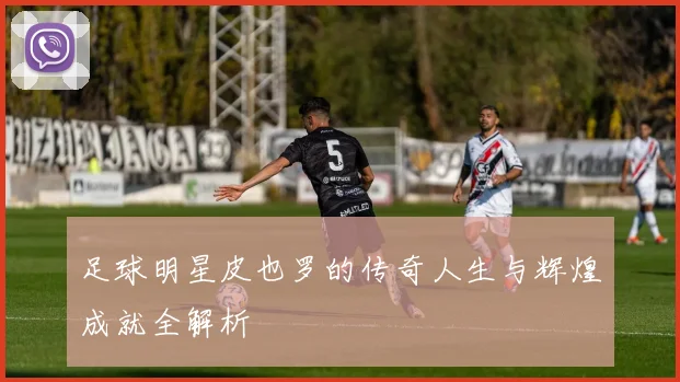 足球明星皮也罗的传奇人生与辉煌成就全解析