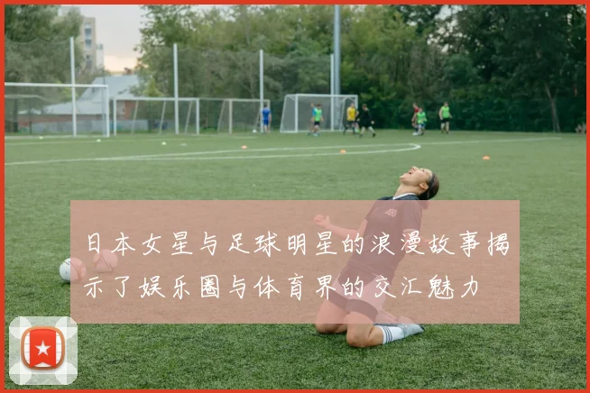 日本女星与足球明星的浪漫故事揭示了娱乐圈与体育界的交汇魅力