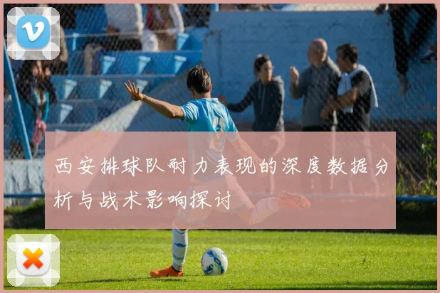 西安排球队耐力表现的深度数据分析与战术影响探讨