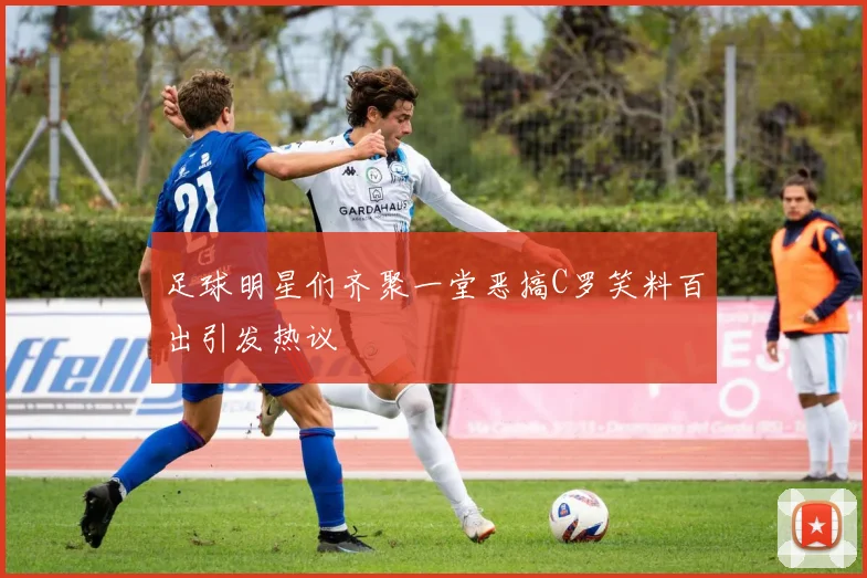 足球明星们齐聚一堂恶搞C罗笑料百出引发热议