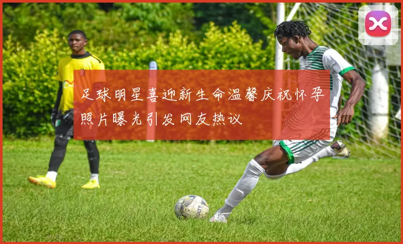 足球明星喜迎新生命温馨庆祝怀孕照片曝光引发网友热议