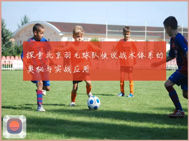 探索北京羽毛球队快攻战术体系的奥秘与实战应用