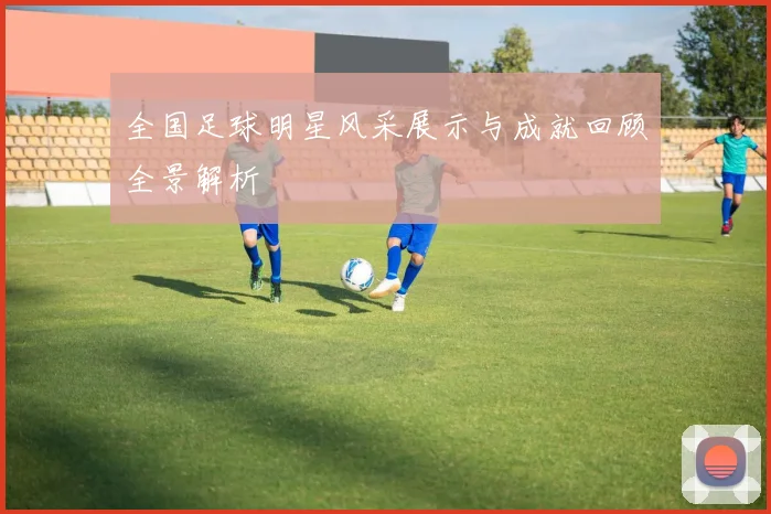 全国足球明星风采展示与成就回顾全景解析