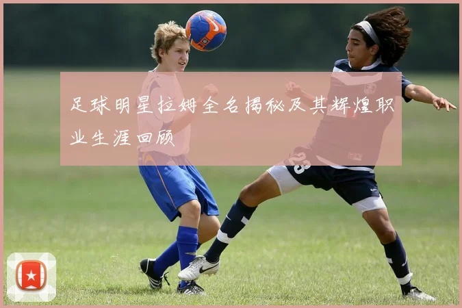 足球明星拉姆全名揭秘及其辉煌职业生涯回顾