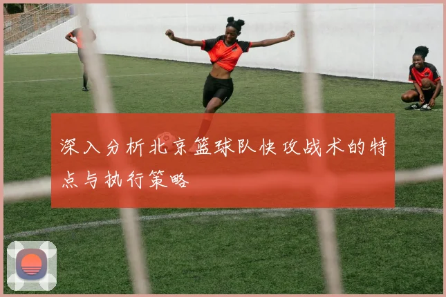 深入分析北京篮球队快攻战术的特点与执行策略