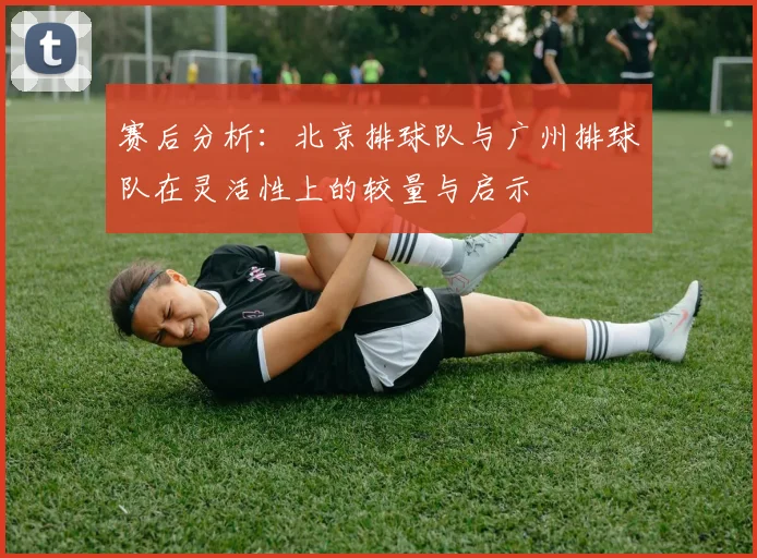赛后分析：北京排球队与广州排球队在灵活性上的较量与启示