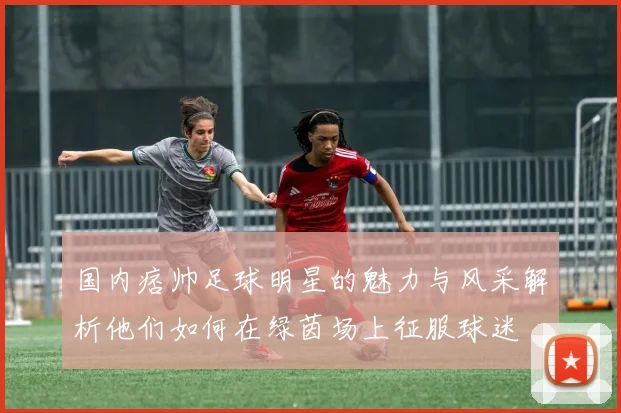 国内痞帅足球明星的魅力与风采解析他们如何在绿茵场上征服球迷