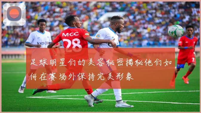 足球明星们的美容秘密揭秘他们如何在赛场外保持完美形象