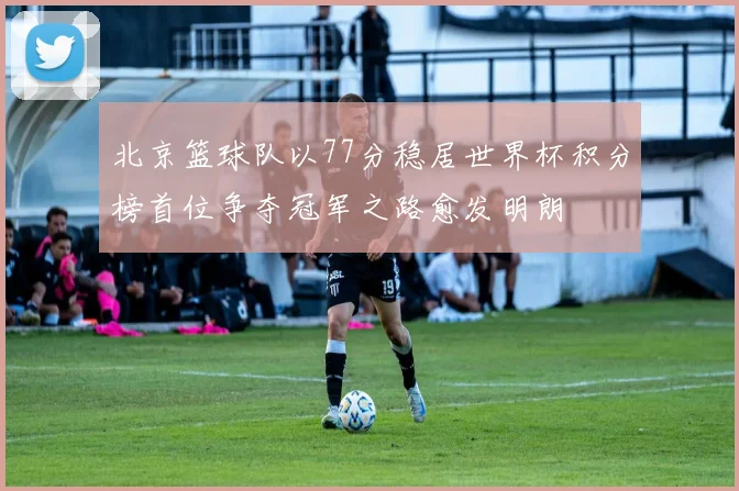 北京篮球队以77分稳居世界杯积分榜首位争夺冠军之路愈发明朗